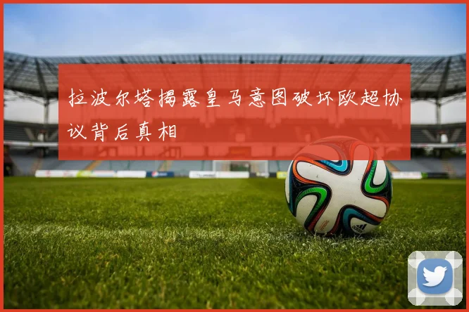 拉波尔塔揭露皇马意图破坏欧超协议背后真相